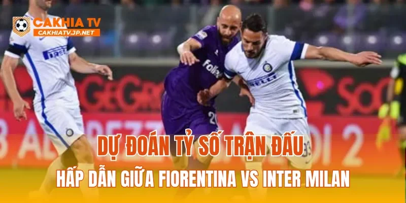 Dự đoán tỷ số trận đấu hấp dẫn giữa Fiorentina vs Inter Milan